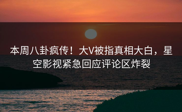 本周八卦疯传！大V被指真相大白，星空影视紧急回应评论区炸裂