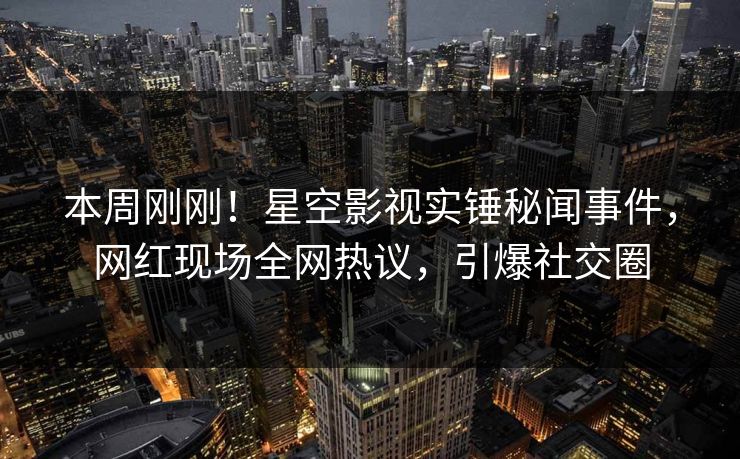本周刚刚！星空影视实锤秘闻事件，网红现场全网热议，引爆社交圈