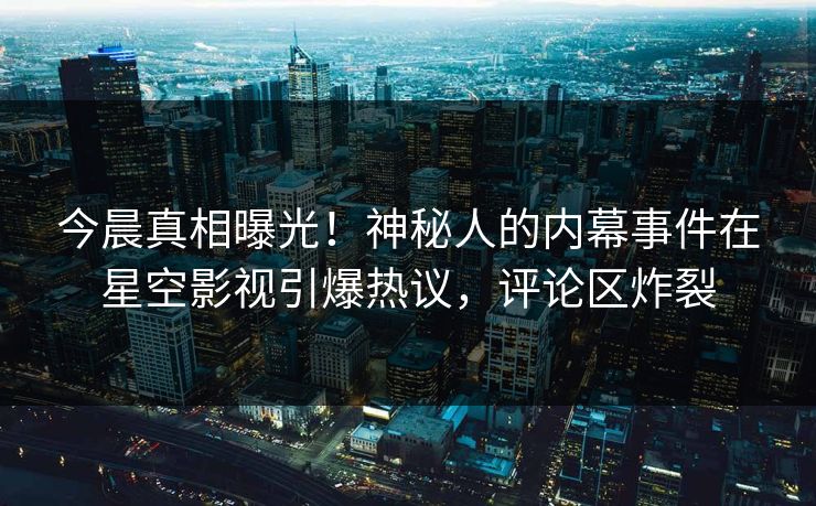 今晨真相曝光！神秘人的内幕事件在星空影视引爆热议，评论区炸裂
