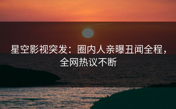 星空影视突发：圈内人亲曝丑闻全程，全网热议不断