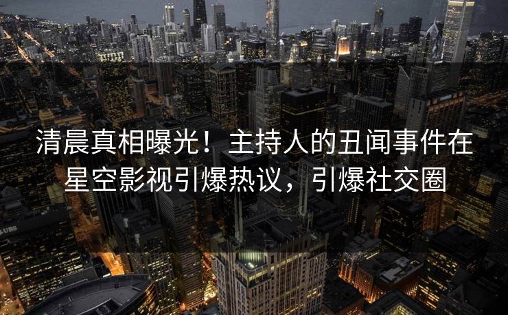 清晨真相曝光！主持人的丑闻事件在星空影视引爆热议，引爆社交圈