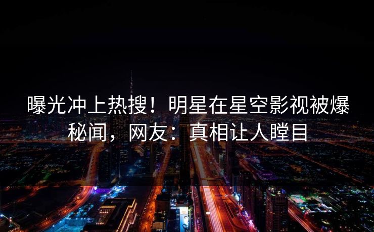 曝光冲上热搜！明星在星空影视被爆秘闻，网友：真相让人瞠目