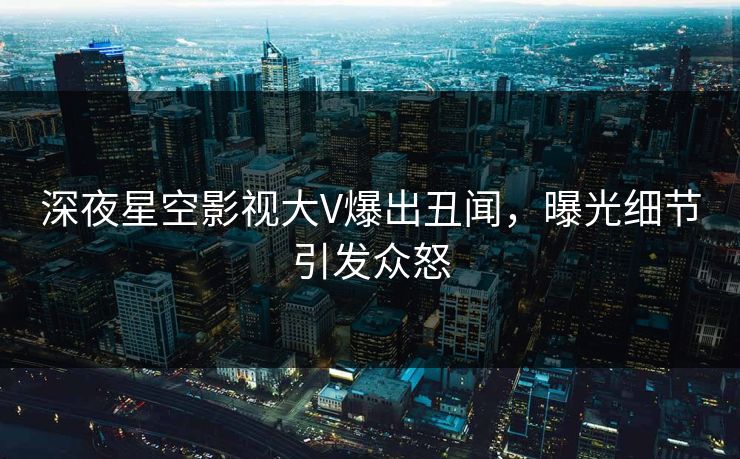 深夜星空影视大V爆出丑闻，曝光细节引发众怒