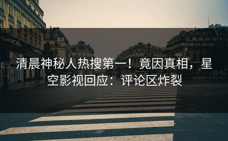 清晨神秘人热搜第一！竟因真相，星空影视回应：评论区炸裂