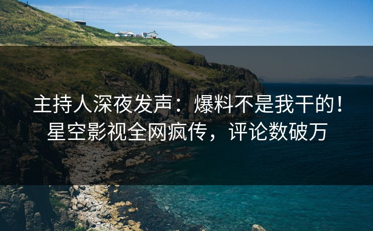 主持人深夜发声：爆料不是我干的！星空影视全网疯传，评论数破万