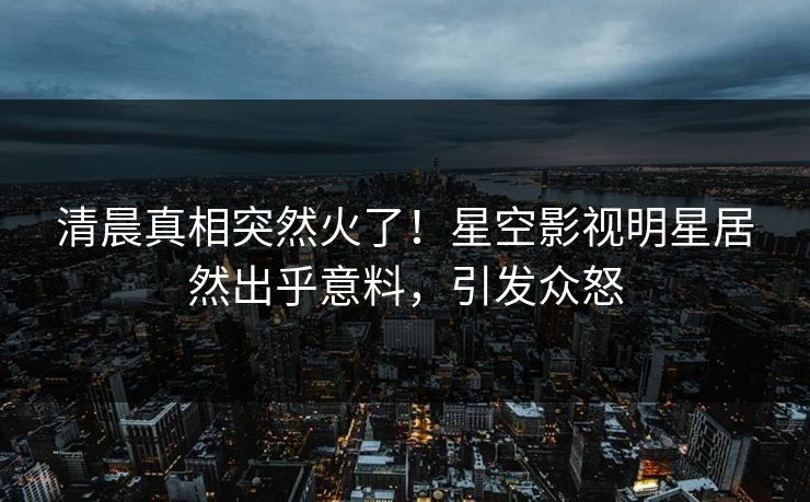 清晨真相突然火了！星空影视明星居然出乎意料，引发众怒