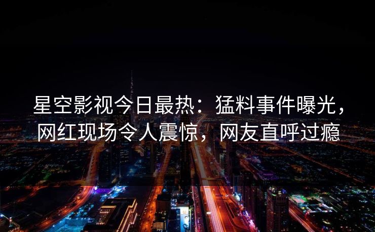 星空影视今日最热：猛料事件曝光，网红现场令人震惊，网友直呼过瘾