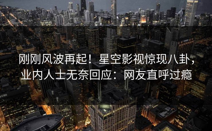 刚刚风波再起！星空影视惊现八卦，业内人士无奈回应：网友直呼过瘾