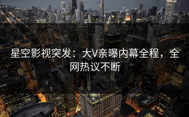 星空影视突发：大V亲曝内幕全程，全网热议不断