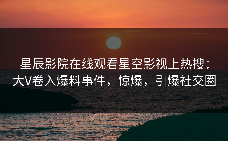 星辰影院在线观看星空影视上热搜：大V卷入爆料事件，惊爆，引爆社交圈