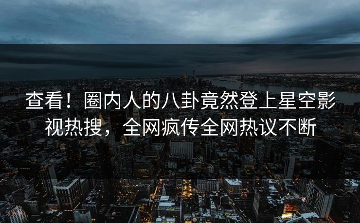 查看！圈内人的八卦竟然登上星空影视热搜，全网疯传全网热议不断