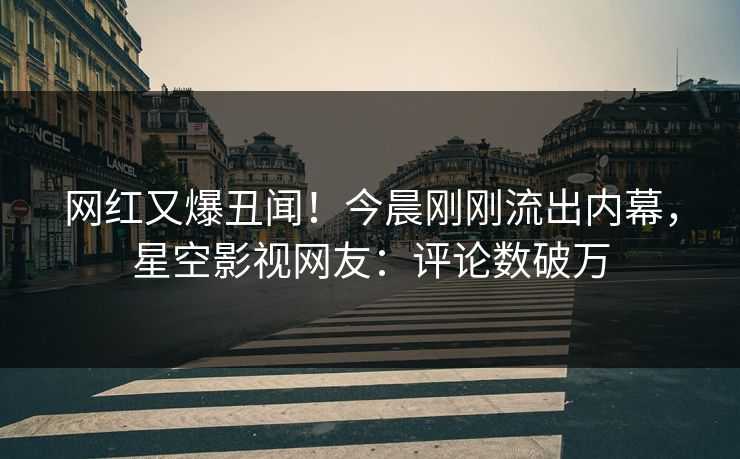 网红又爆丑闻！今晨刚刚流出内幕，星空影视网友：评论数破万