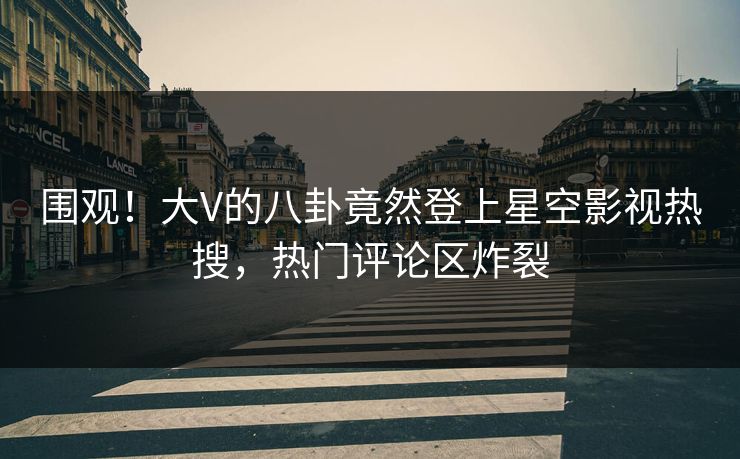 围观！大V的八卦竟然登上星空影视热搜，热门评论区炸裂