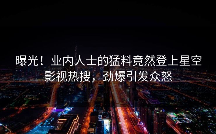 曝光！业内人士的猛料竟然登上星空影视热搜，劲爆引发众怒