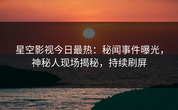 星空影视今日最热：秘闻事件曝光，神秘人现场揭秘，持续刷屏
