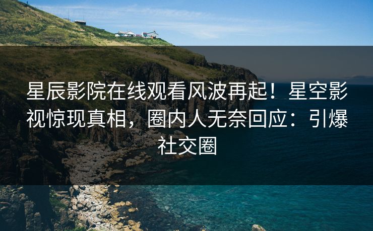 星辰影院在线观看风波再起！星空影视惊现真相，圈内人无奈回应：引爆社交圈