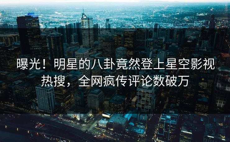 曝光！明星的八卦竟然登上星空影视热搜，全网疯传评论数破万