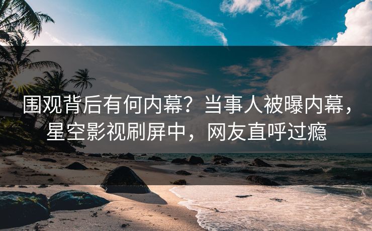 围观背后有何内幕？当事人被曝内幕，星空影视刷屏中，网友直呼过瘾