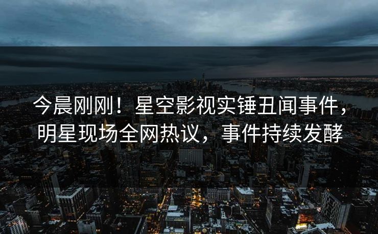 今晨刚刚！星空影视实锤丑闻事件，明星现场全网热议，事件持续发酵