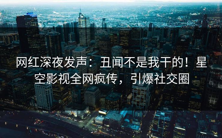 网红深夜发声：丑闻不是我干的！星空影视全网疯传，引爆社交圈