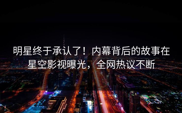 明星终于承认了！内幕背后的故事在星空影视曝光，全网热议不断
