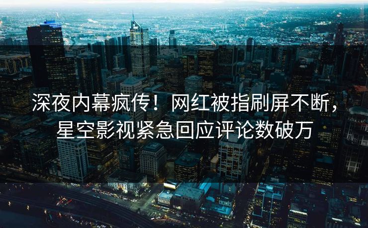 深夜内幕疯传！网红被指刷屏不断，星空影视紧急回应评论数破万