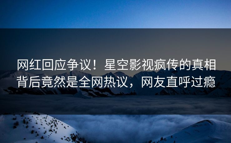 网红回应争议！星空影视疯传的真相背后竟然是全网热议，网友直呼过瘾