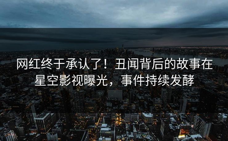 网红终于承认了！丑闻背后的故事在星空影视曝光，事件持续发酵