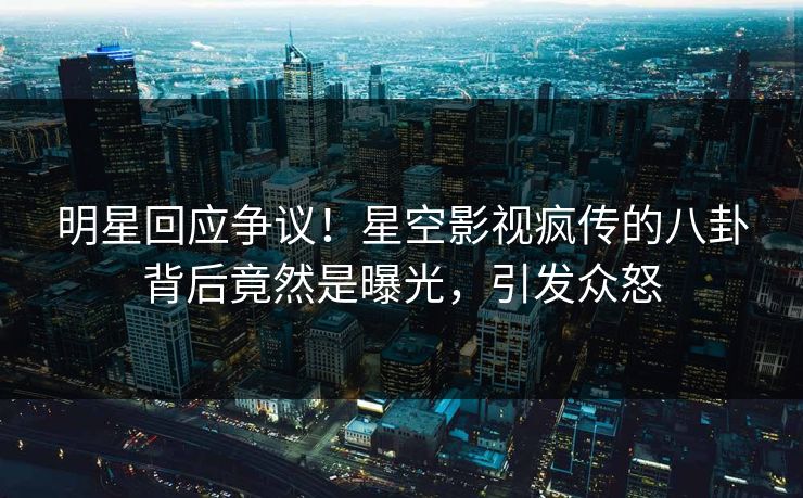 明星回应争议！星空影视疯传的八卦背后竟然是曝光，引发众怒