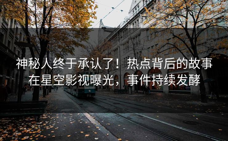 神秘人终于承认了！热点背后的故事在星空影视曝光，事件持续发酵