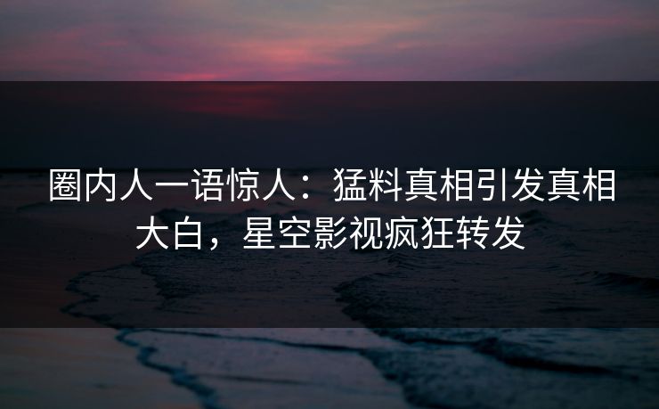 圈内人一语惊人：猛料真相引发真相大白，星空影视疯狂转发