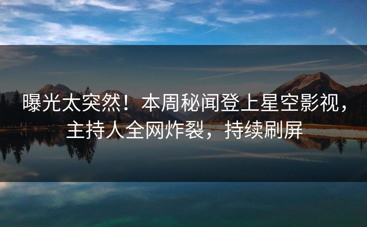 曝光太突然！本周秘闻登上星空影视，主持人全网炸裂，持续刷屏