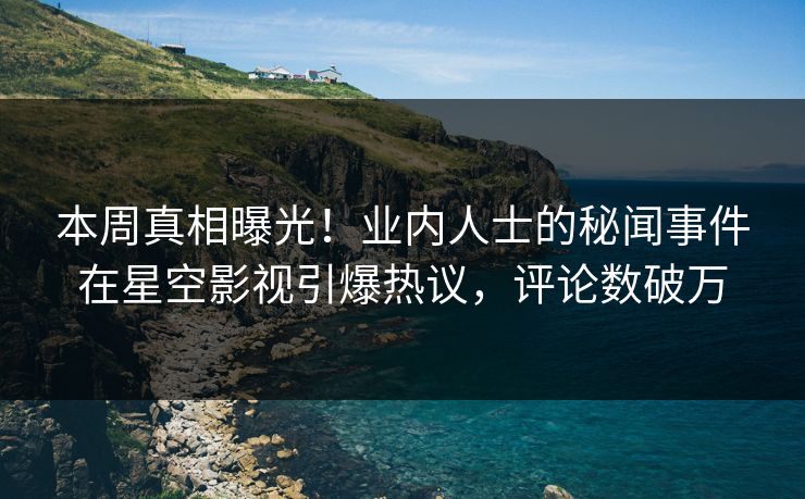 本周真相曝光！业内人士的秘闻事件在星空影视引爆热议，评论数破万