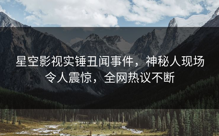 星空影视实锤丑闻事件，神秘人现场令人震惊，全网热议不断