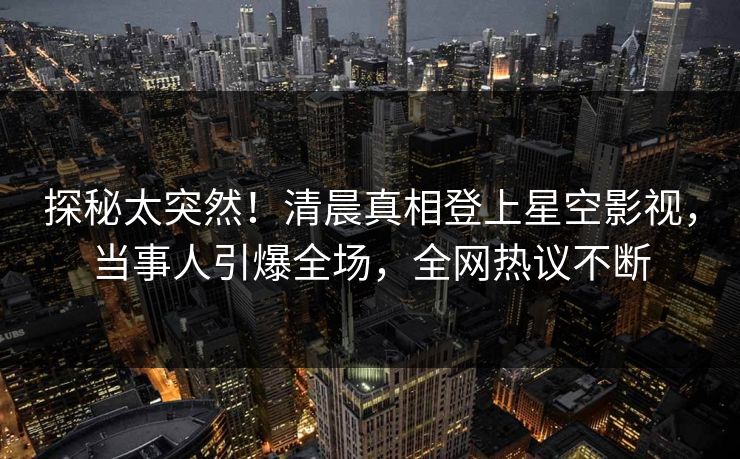 探秘太突然！清晨真相登上星空影视，当事人引爆全场，全网热议不断