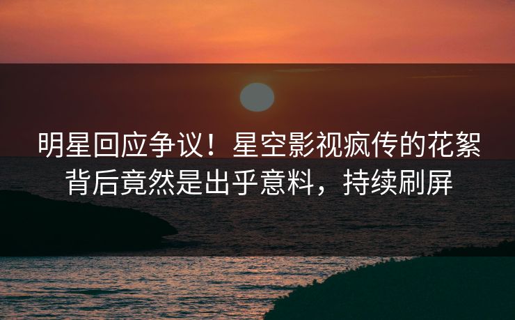 明星回应争议！星空影视疯传的花絮背后竟然是出乎意料，持续刷屏