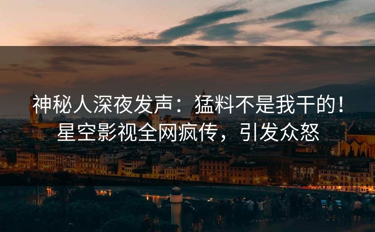 神秘人深夜发声：猛料不是我干的！星空影视全网疯传，引发众怒