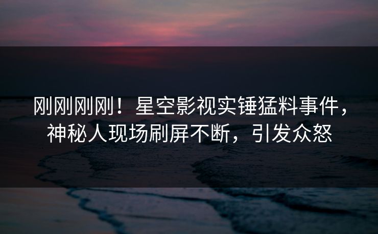刚刚刚刚！星空影视实锤猛料事件，神秘人现场刷屏不断，引发众怒