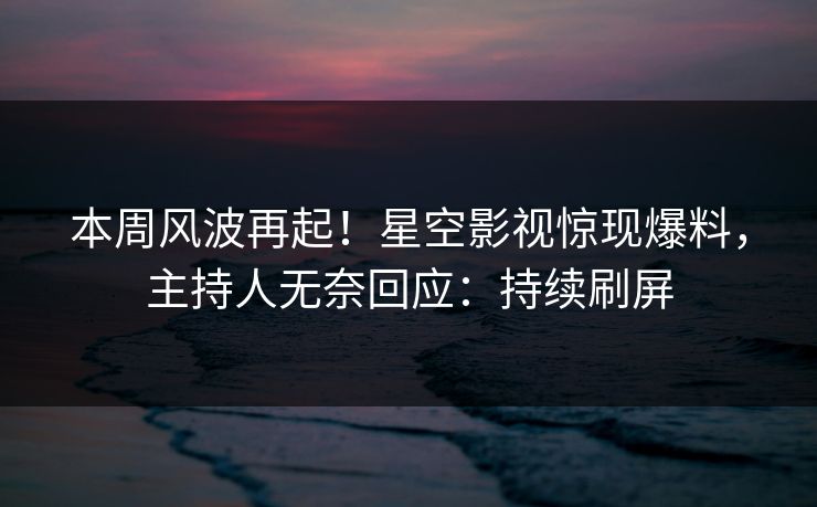 本周风波再起！星空影视惊现爆料，主持人无奈回应：持续刷屏