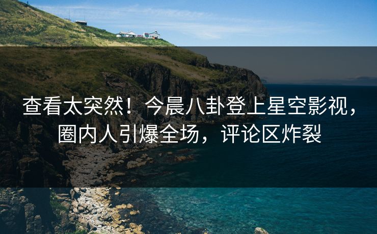查看太突然！今晨八卦登上星空影视，圈内人引爆全场，评论区炸裂