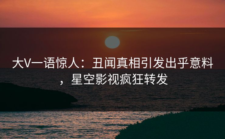 大V一语惊人：丑闻真相引发出乎意料，星空影视疯狂转发