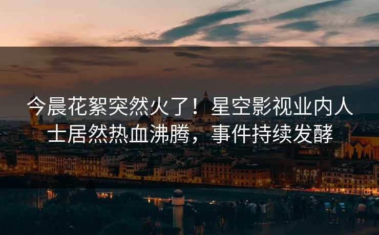 今晨花絮突然火了！星空影视业内人士居然热血沸腾，事件持续发酵