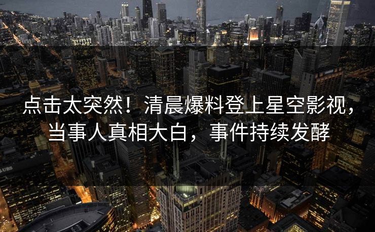 点击太突然！清晨爆料登上星空影视，当事人真相大白，事件持续发酵