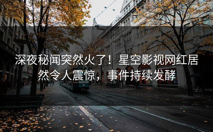 深夜秘闻突然火了！星空影视网红居然令人震惊，事件持续发酵