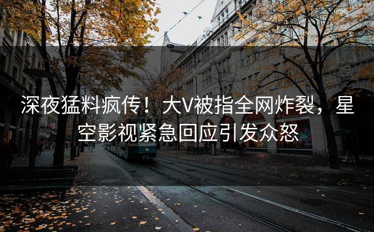 深夜猛料疯传！大V被指全网炸裂，星空影视紧急回应引发众怒