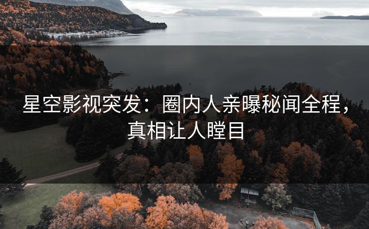星空影视突发：圈内人亲曝秘闻全程，真相让人瞠目