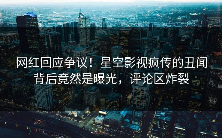 网红回应争议！星空影视疯传的丑闻背后竟然是曝光，评论区炸裂