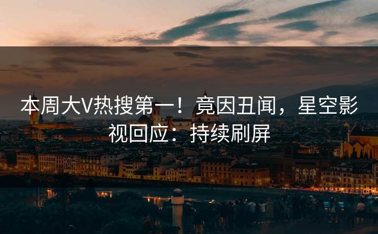本周大V热搜第一！竟因丑闻，星空影视回应：持续刷屏