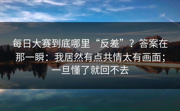 每日大赛到底哪里“反差”?答案在那一瞬:我居然有点共情太有画面;一旦懂了就回不去 每日大赛到底哪里“反差”?答案在那一瞬:我居然有点共情太有画面;一旦懂了就回不去