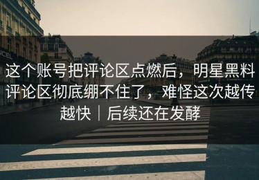 这个账号把评论区点燃后，明星黑料评论区彻底绷不住了，难怪这次越传越快｜后续还在发酵